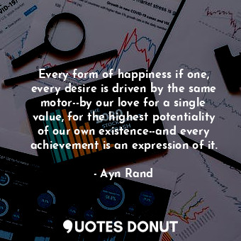 Every form of happiness if one, every desire is driven by the same motor--by our love for a single value, for the highest potentiality of our own existence--and every achievement is an expression of it.