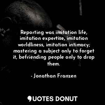 Reporting was imitation life, imitation expertise, imitation worldliness, imitation intimacy; mastering a subject only to forget it, befriending people only to drop them.