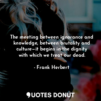 The meeting between ignorance and knowledge, between brutality and culture—it begins in the dignity with which we treat our dead.