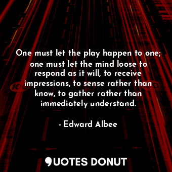 One must let the play happen to one; one must let the mind loose to respond as it will, to receive impressions, to sense rather than know, to gather rather than immediately understand.