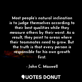 Most people’s natural inclination is to judge themselves according to their best qualities while they measure others by their worst. As a result, they point to areas where their teammates need to grow. But the truth is that every person is responsible for his own growth first.