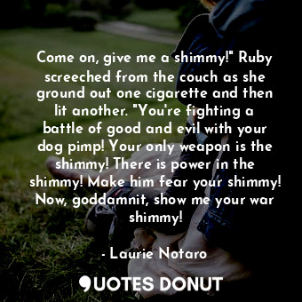 Come on, give me a shimmy!" Ruby screeched from the couch as she ground out one cigarette and then lit another. "You're fighting a battle of good and evil with your dog pimp! Your only weapon is the shimmy! There is power in the shimmy! Make him fear your shimmy! Now, goddamnit, show me your war shimmy!