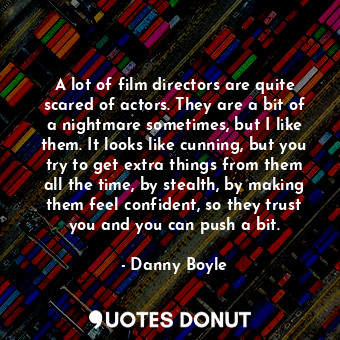 A lot of film directors are quite scared of actors. They are a bit of a nightmare sometimes, but I like them. It looks like cunning, but you try to get extra things from them all the time, by stealth, by making them feel confident, so they trust you and you can push a bit.