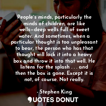 People’s minds, particularly the minds of children, are like wells—deep wells full of sweet water. And sometimes, when a particular thought is too unpleasant to bear, the person who has that thought will lock it into a heavy box and throw it into that well. He listens for the splash . . . and then the box is gone. Except it is not, of course. Not really.