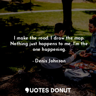  I make the road. I draw the map. Nothing just happens to me...I'm the one happen... - Denis Johnson - Quotes Donut