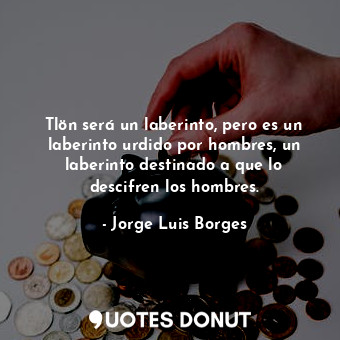 Tlön será un laberinto, pero es un laberinto urdido por hombres, un laberinto destinado a que lo descifren los hombres.