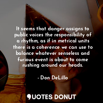 It seems that danger assigns to public voices the responsibility of a rhythm, as if in metrical units there is a coherence we can use to balance whatever senseless and furious event is about to come rushing around our heads.