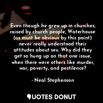 Even though he grew up in churches, raised by church people, Waterhouse (as must be obvious by this point) never really understood their attitudes about sex. Why did they get so hung up on that one issue, when there were others like murder, war, poverty, and pestilence?