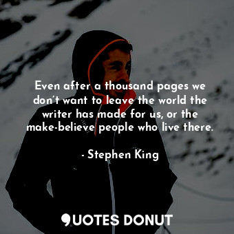 Even after a thousand pages we don’t want to leave the world the writer has made for us, or the make-believe people who live there.