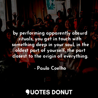 by performing apparently absurd rituals, you get in touch with something deep in your soul, in the oldest part of yourself, the part closest to the origin of everything.