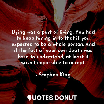 Dying was a part of living. You had to keep tuning in to that if you expected to be a whole person. And if the fact of your own death was hard to understand, at least it wasn’t impossible to accept.