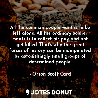 All the common people want is to be left alone. All the ordinary soldier wants is to collect his pay and not get killed. That's why the great forces of history can be manipulated by astonishingly small groups of determined people.