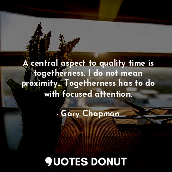 A central aspect to quality time is togetherness. I do not mean proximity... Togetherness has to do with focused attention.