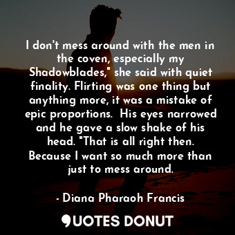 I don't mess around with the men in the coven, especially my Shadowblades," she said with quiet finality. Flirting was one thing but anything more, it was a mistake of epic proportions.  His eyes narrowed and he gave a slow shake of his head. "That is all right then. Because I want so much more than just to mess around.