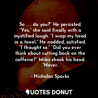 So . . . do you?” He persisted. “Yes,” she said finally with a mystified laugh. “I wrap my head in a towel.” He nodded, satisfied. “I thought so.” “Did you ever think about cutting back on the caffeine?” Miles shook his head. “Never.