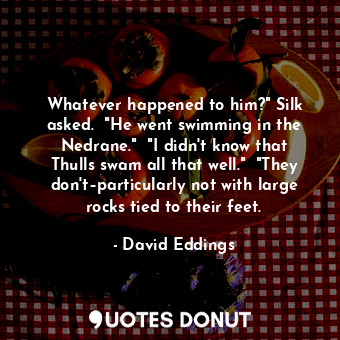 Whatever happened to him?" Silk asked.  "He went swimming in the Nedrane."  "I didn't know that Thulls swam all that well."  "They don't–particularly not with large rocks tied to their feet.