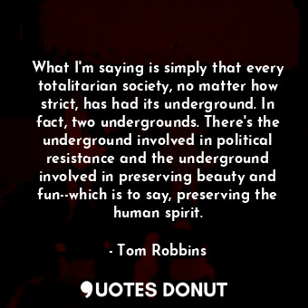 What I'm saying is simply that every totalitarian society, no matter how strict, has had its underground. In fact, two undergrounds. There's the underground involved in political resistance and the underground involved in preserving beauty and fun--which is to say, preserving the human spirit.