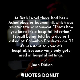 At Beth Israel there had been Acinetobacter baumannii, which was resistant to vancomycin. "That's how you know it's a hospital infection," I recall being told by a doctor I asked at Columbia Presbyterian. "If it's resistant to vanc it's hospital. Because vanc only gets used in hospital settings.