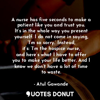 A nurse has five seconds to make a patient like you and trust you. It’s in the whole way you present yourself. I do not come in saying, ‘I’m so sorry.’ Instead, it’s: ‘I’m the hospice nurse, and here’s what I have to offer you to make your life better. And I know we don’t have a lot of time to waste.