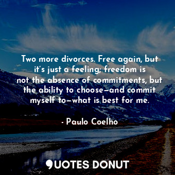 Two more divorces. Free again, but it’s just a feeling; freedom is not the absence of commitments, but the ability to choose—and commit myself to—what is best for me.