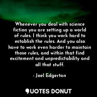 Whenever you deal with science fiction you are setting up a world of rules. I think you work hard to establish the rules. And you also have to work even harder to maintain those rules, and within that find excitement and unpredictability and all that stuff.