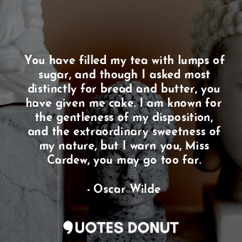 You have filled my tea with lumps of sugar, and though I asked most distinctly for bread and butter, you have given me cake. I am known for the gentleness of my disposition, and the extraordinary sweetness of my nature, but I warn you, Miss Cardew, you may go too far.