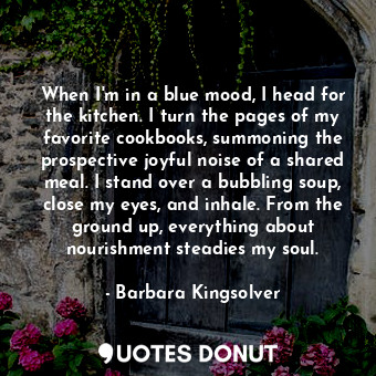 When I'm in a blue mood, I head for the kitchen. I turn the pages of my favorite cookbooks, summoning the prospective joyful noise of a shared meal. I stand over a bubbling soup, close my eyes, and inhale. From the ground up, everything about nourishment steadies my soul.