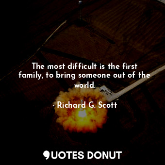 The most difficult is the first family, to bring someone out of the world.