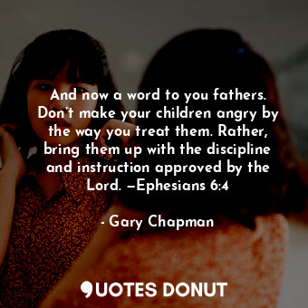 And now a word to you fathers. Don’t make your children angry by the way you treat them. Rather, bring them up with the discipline and instruction approved by the Lord. —Ephesians 6:4
