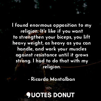 I found enormous opposition to my religion. It&#39;s like if you want to strengthen your biceps, you lift heavy weight, as heavy as you can handle, and work your muscles against resistance until it grows strong. I had to do that with my religion.