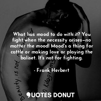 What has mood to do with it? You fight when the necessity arises—no matter the mood! Mood's a thing for cattle or making love or playing the baliset. It's not for fighting.