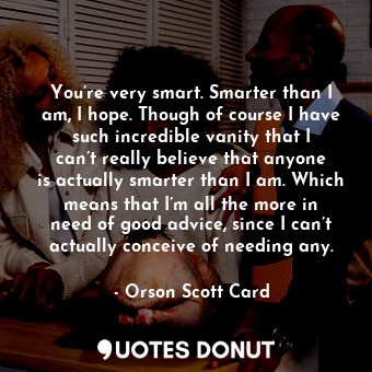 You’re very smart. Smarter than I am, I hope. Though of course I have such incredible vanity that I can’t really believe that anyone is actually smarter than I am. Which means that I’m all the more in need of good advice, since I can’t actually conceive of needing any.