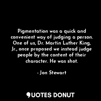 Pigmentation was a quick and convenient way of judging a person. One of us, Dr. Martin Luther King, Jr., once proposed we instead judge people by the content of their character. He was shot.