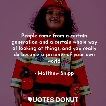 People come from a certain generation and a certain whole way of looking at things, and you really do become a prisoner of your own world.