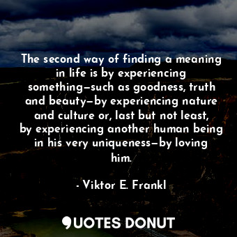 The second way of finding a meaning in life is by experiencing something—such as goodness, truth and beauty—by experiencing nature and culture or, last but not least, by experiencing another human being in his very uniqueness—by loving him.