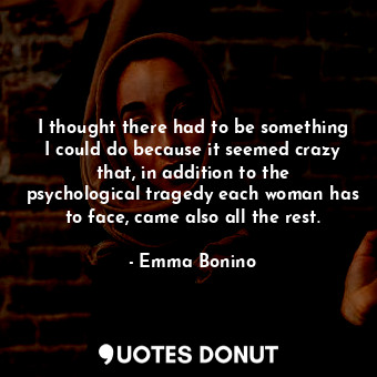 I thought there had to be something I could do because it seemed crazy that, in addition to the psychological tragedy each woman has to face, came also all the rest.