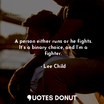 A person either runs or he fights. It’s a binary choice, and I’m a fighter.