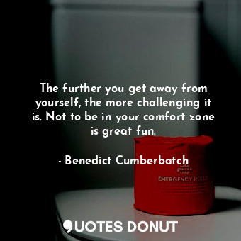The further you get away from yourself, the more challenging it is. Not to be in your comfort zone is great fun.