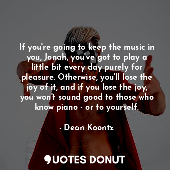 If you're going to keep the music in you, Jonah, you've got to play a little bit every day purely for pleasure. Otherwise, you'll lose the joy of it, and if you lose the joy, you won't sound good to those who know piano - or to yourself.