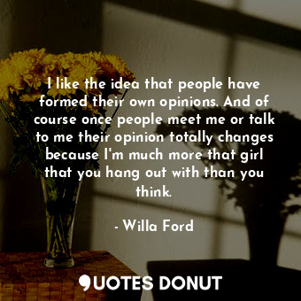 I like the idea that people have formed their own opinions. And of course once people meet me or talk to me their opinion totally changes because I&#39;m much more that girl that you hang out with than you think.
