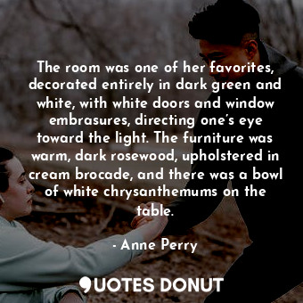 The room was one of her favorites, decorated entirely in dark green and white, with white doors and window embrasures, directing one’s eye toward the light. The furniture was warm, dark rosewood, upholstered in cream brocade, and there was a bowl of white chrysanthemums on the table.