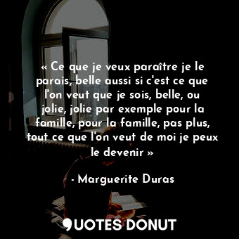 « Ce que je veux paraître je le parais, belle aussi si c'est ce que l'on veut que je sois, belle, ou jolie, jolie par exemple pour la famille, pour la famille, pas plus, tout ce que l'on veut de moi je peux le devenir »