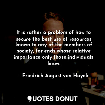 It is rather a problem of how to secure the best use of resources known to any of the members of society, for ends whose relative importance only those individuals know.