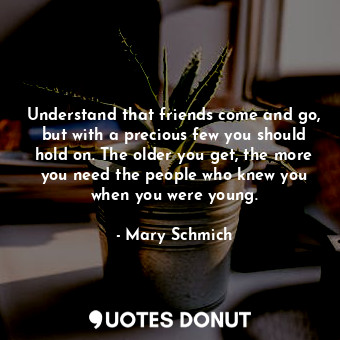 Understand that friends come and go, but with a precious few you should hold on. The older you get, the more you need the people who knew you when you were young.