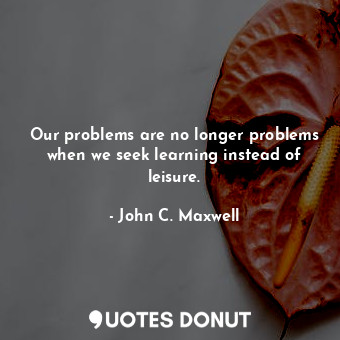 Our problems are no longer problems when we seek learning instead of leisure.