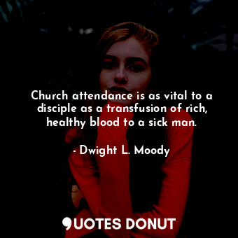 Church attendance is as vital to a disciple as a transfusion of rich, healthy blood to a sick man.