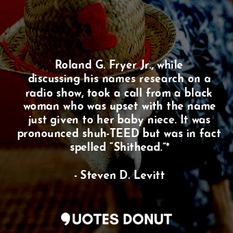 Roland G. Fryer Jr., while discussing his names research on a radio show, took a call from a black woman who was upset with the name just given to her baby niece. It was pronounced shuh-TEED but was in fact spelled “Shithead.”*