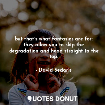 but that’s what fantasies are for: they allow you to skip the degradation and head straight to the top.