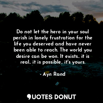 Do not let the hero in your soul perish in lonely frustration for the life you deserved and have never been able to reach. The world you desire can be won. It exists.. it is real.. it is possible.. it's yours.