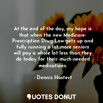 At the end of the day, my hope is that when the new Medicare- Prescription Drug Law gets up and fully running a lot more seniors will pay a whole lot less than they do today for their much-needed medications.